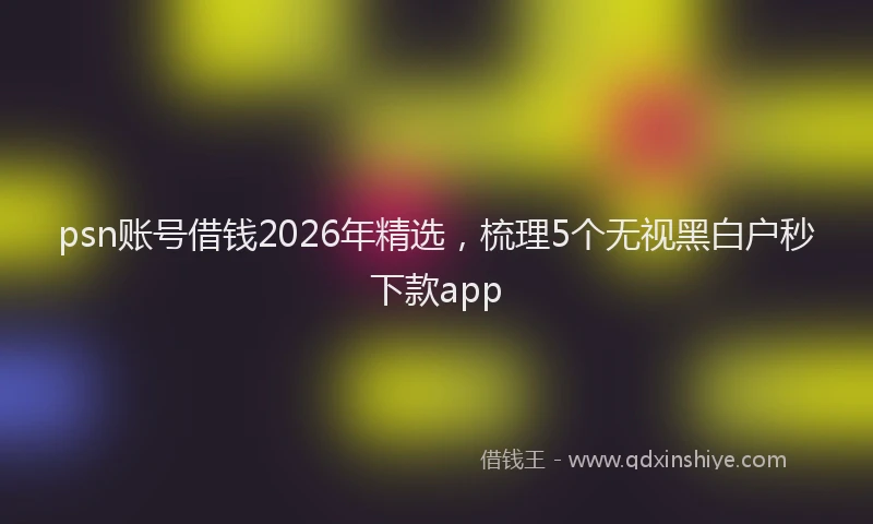 psn账号借钱2026年精选，梳理5个无视黑白户秒下款app