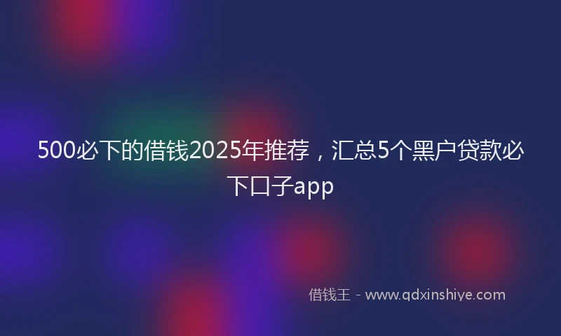 500必下的借钱2025年推荐，汇总5个黑户贷款必下口子app