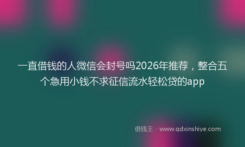 一直借钱的人微信会封号吗2026年推荐，整合五个急用小钱不求征信流水轻松贷的app