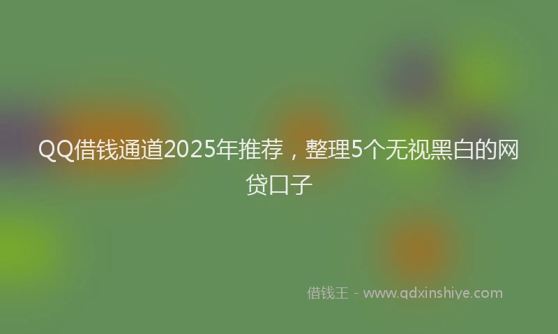 QQ借钱通道2025年推荐，整理5个无视黑白的网贷口子