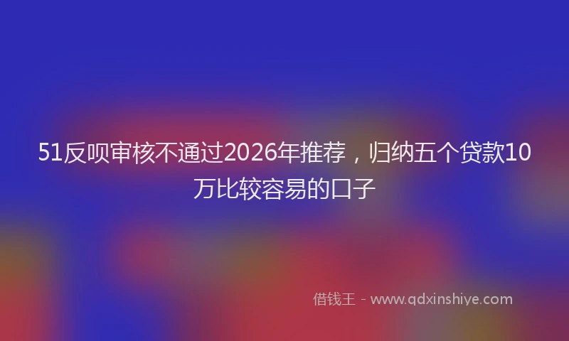 51反呗审核不通过2026年推荐，归纳五个贷款10万比较容易的口子