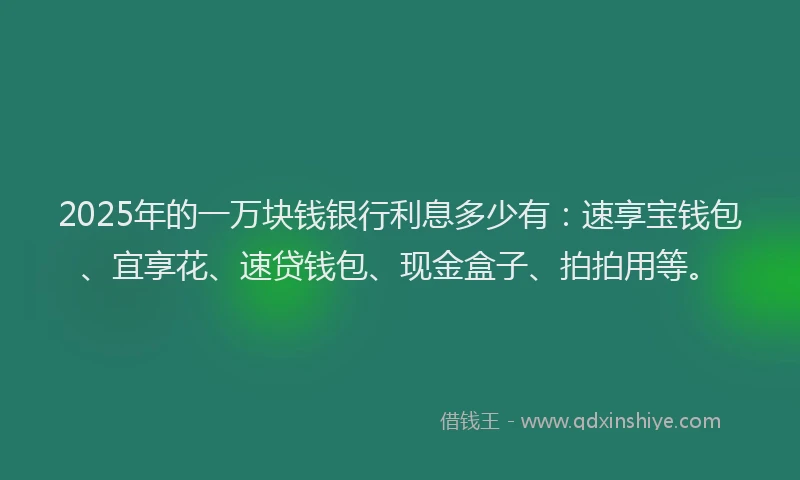 2025年的一万块钱银行利息多少有：速享宝钱包、宜享花、速贷钱包、现金盒子、拍拍用等。