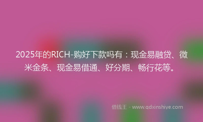 2025年的RICH-购好下款吗有：现金易融贷、微米金条、现金易借通、好分期、畅行花等。