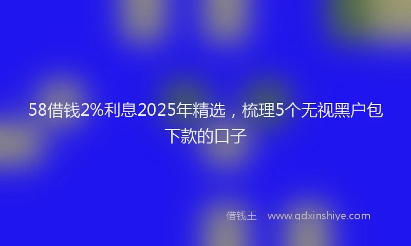 58借钱2%利息2025年精选，梳理5个无视黑户包下款的口子