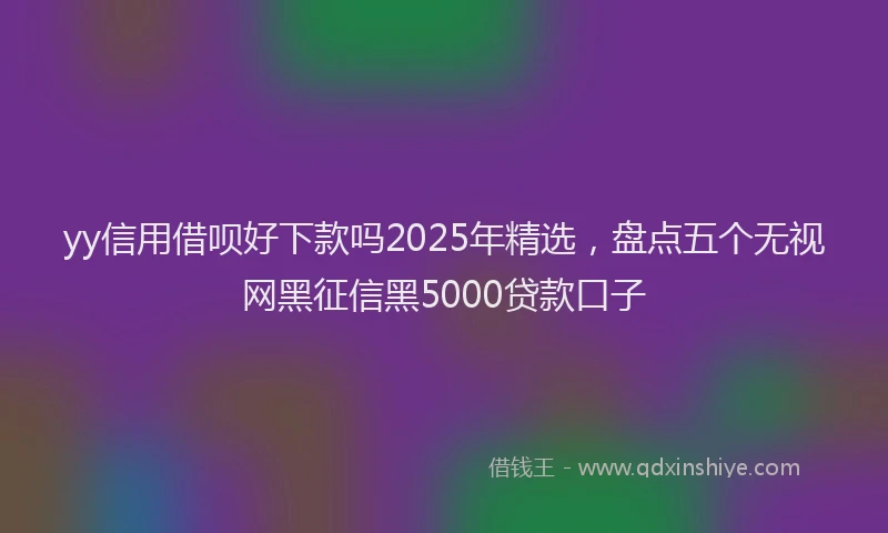 yy信用借呗好下款吗2025年精选，盘点五个无视网黑征信黑5000贷款口子