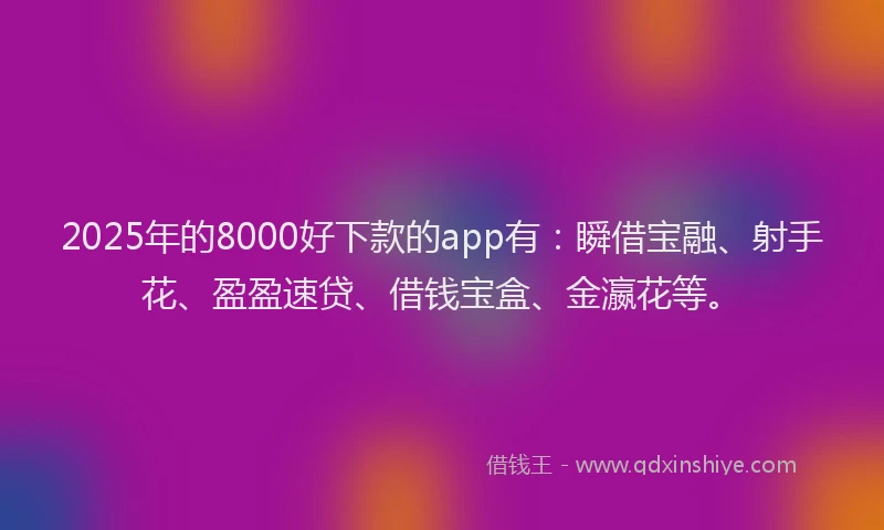 2025年的8000好下款的app有：瞬借宝融、射手花、盈盈速贷、借钱宝盒、金瀛花等。