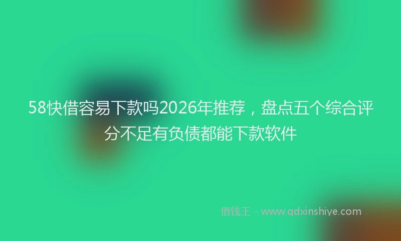 58快借容易下款吗2026年推荐，盘点五个综合评分不足有负债都能下款软件