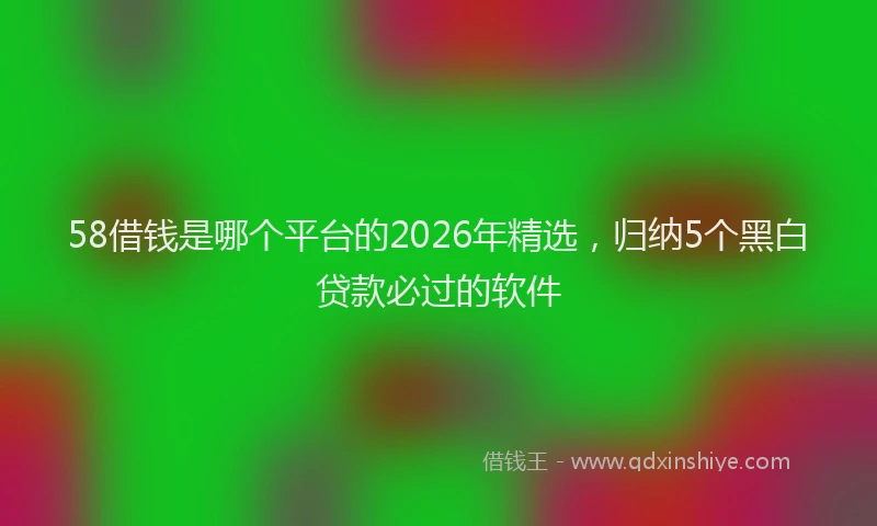 58借钱是哪个平台的2026年精选,归纳5个黑白贷款必过的软件