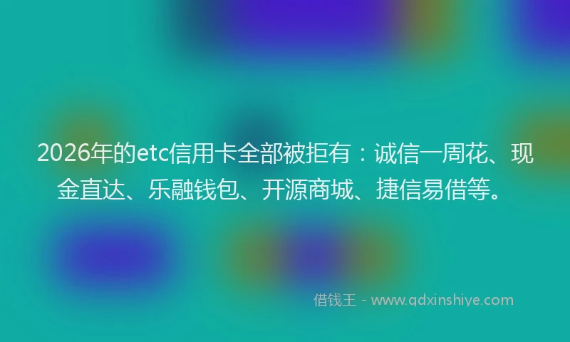 2026年的etc信用卡全部被拒有：诚信一周花、现金直达、乐融钱包、开源商城、捷信易借等。