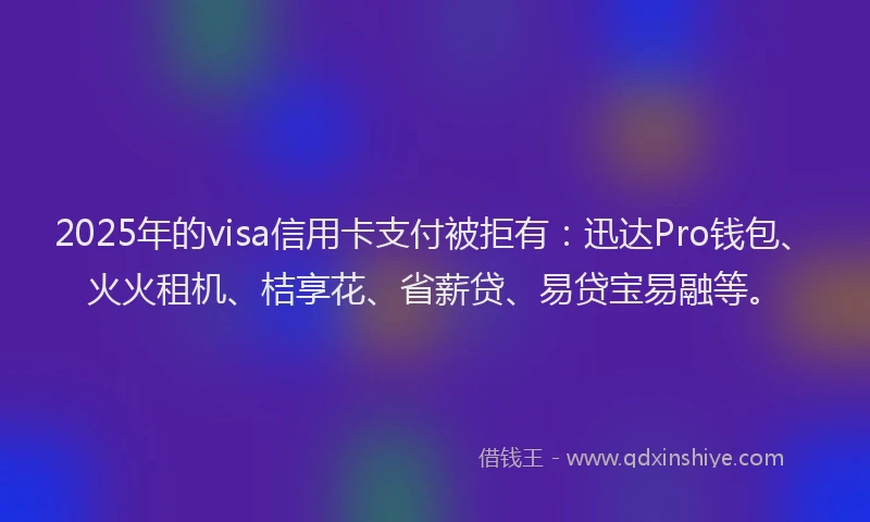 2025年的visa信用卡支付被拒有：迅达Pro钱包、火火租机、桔享花、省薪贷、易贷宝易融等。