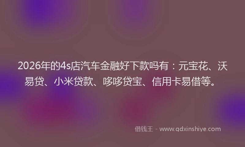 2026年的4s店汽车金融好下款吗有：元宝花、沃易贷、小米贷款、哆哆贷宝、信用卡易借等。