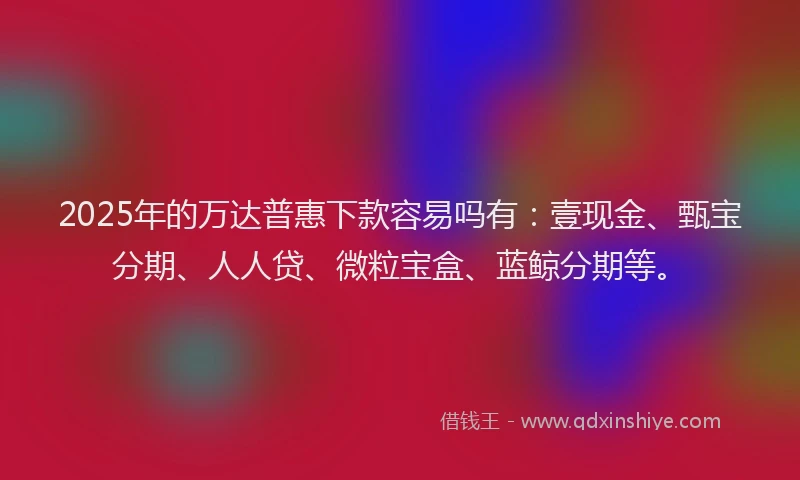 2025年的万达普惠下款容易吗有：壹现金、甄宝分期、人人贷、微粒宝盒、蓝鲸分期等。
