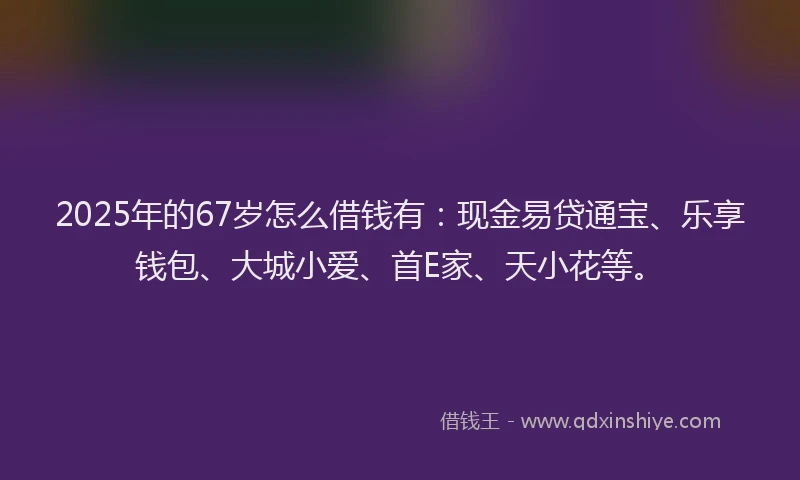 2025年的67岁怎么借钱有：现金易贷通宝、乐享钱包、大城小爱、首E家、天小花等。