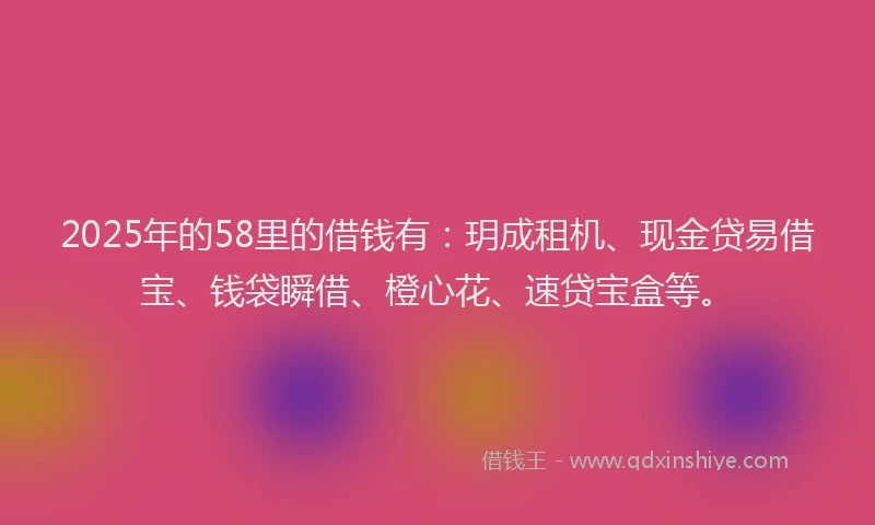 2025年的58里的借钱有：玥成租机、现金贷易借宝、钱袋瞬借、橙心花、速贷宝盒等。