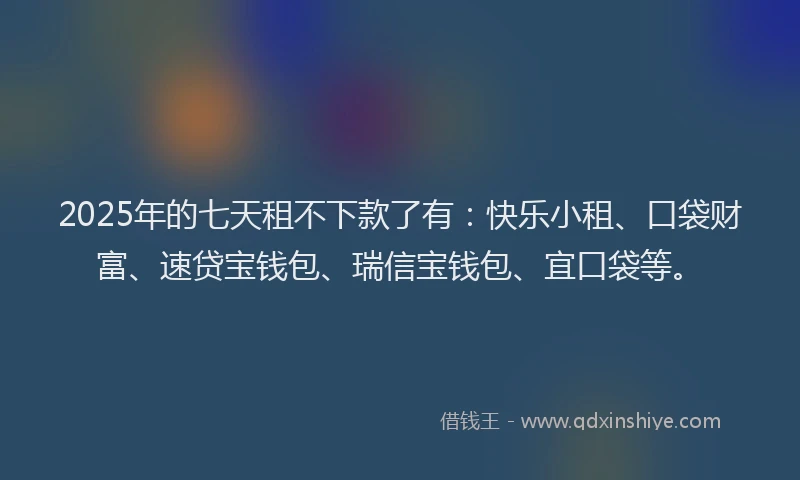 2025年的七天租不下款了有：快乐小租、口袋财富、速贷宝钱包、瑞信宝钱包、宜口袋等。