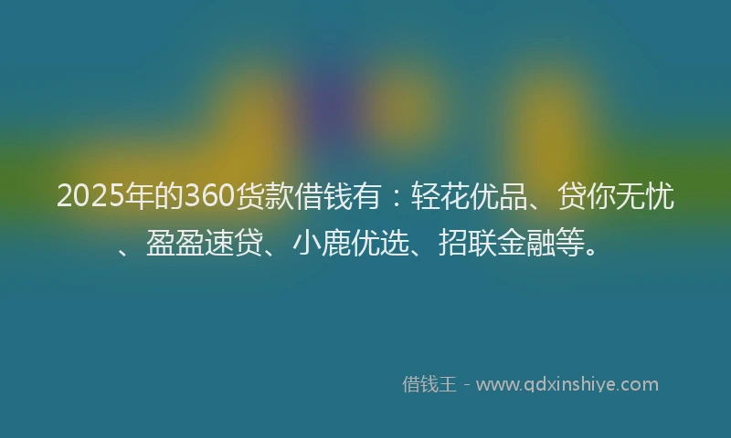 2025年的360货款借钱有：轻花优品、贷你无忧、盈盈速贷、小鹿优选、招联金融等。