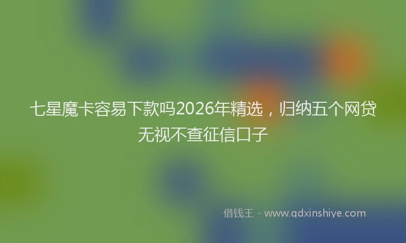 七星魔卡容易下款吗2026年精选，归纳五个网贷无视不查征信口子