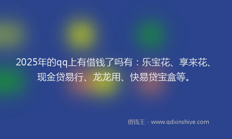 2025年的qq上有借钱了吗有：乐宝花、享来花、现金贷易行、龙龙用、快易贷宝盒等。