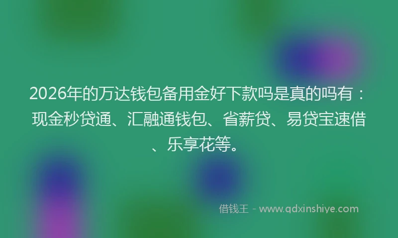 2026年的万达钱包备用金好下款吗是真的吗有：现金秒贷通、汇融通钱包、省薪贷、易贷宝速借、乐享花等。
