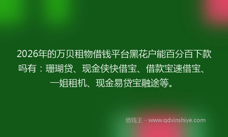 2026年的万贝租物借钱平台黑花户能百分百下款吗有：珊瑚贷、现金侠快借宝、借款宝速借宝、一姐租机、现金易贷宝融途等。