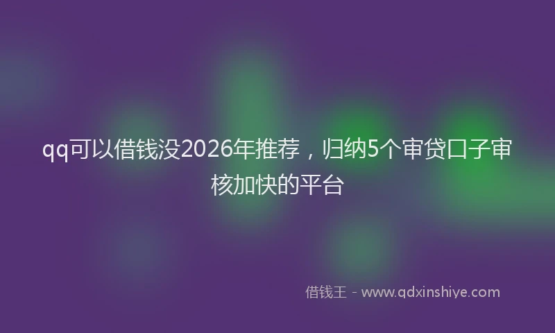 qq可以借钱没2026年推荐，归纳5个审贷口子审核加快的平台