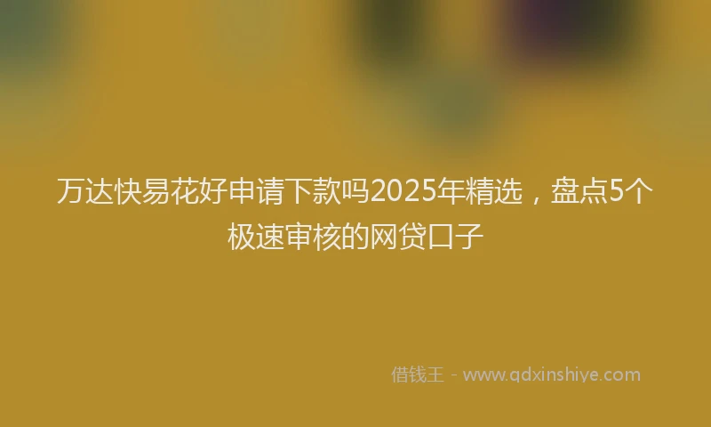 万达快易花好申请下款吗2025年精选，盘点5个极速审核的网贷口子