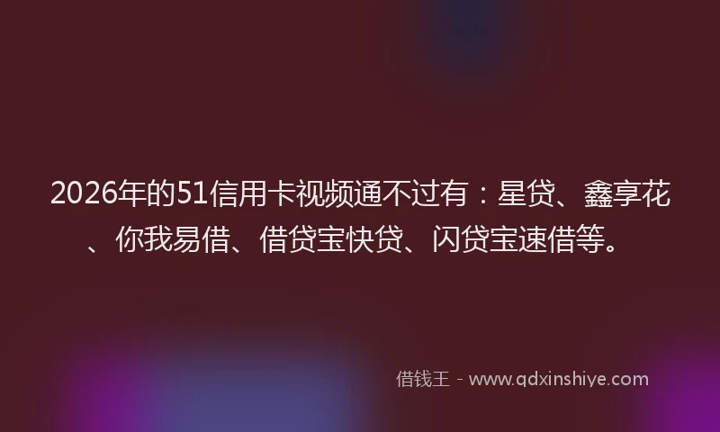 2026年的51信用卡视频通不过有：星贷、鑫享花、你我易借、借贷宝快贷、闪贷宝速借等。