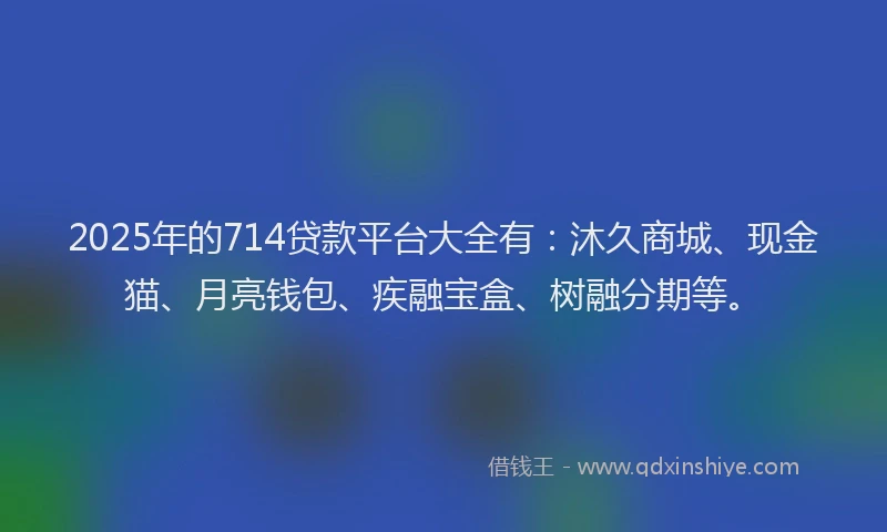 2025年的714贷款平台大全有：沐久商城、现金猫、月亮钱包、疾融宝盒、树融分期等。