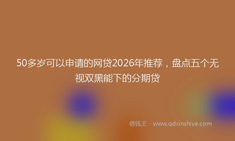 50多岁可以申请的网贷2026年推荐，盘点五个无视双黑能下的分期贷