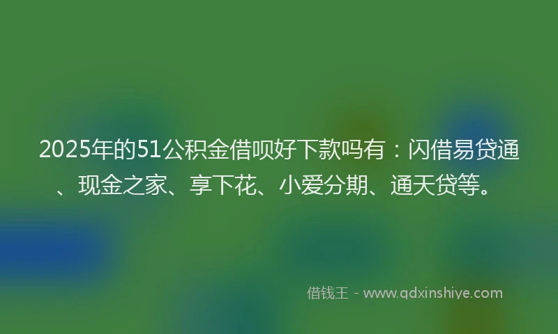 2025年的51公积金借呗好下款吗有：闪借易贷通、现金之家、享下花、小爱分期、通天贷等。