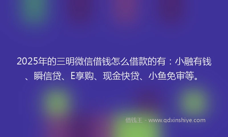 2025年的三明微信借钱怎么借款的有：小融有钱、瞬信贷、E享购、现金快贷、小鱼免审等。