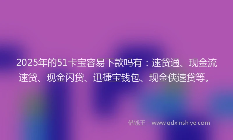 2025年的51卡宝容易下款吗有：速贷通、现金流速贷、现金闪贷、迅捷宝钱包、现金侠速贷等。