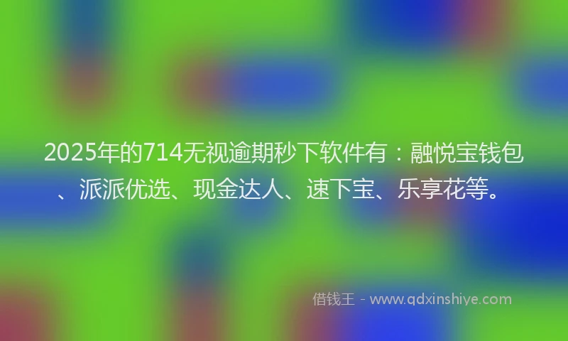 2025年的714无视逾期秒下软件有：融悦宝钱包、派派优选、现金达人、速下宝、乐享花等。