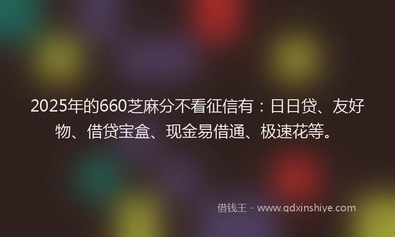2025年的660芝麻分不看征信有：日日贷、友好物、借贷宝盒、现金易借通、极速花等。