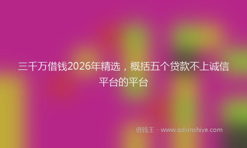 三千万借钱2026年精选，概括五个贷款不上诚信平台的平台