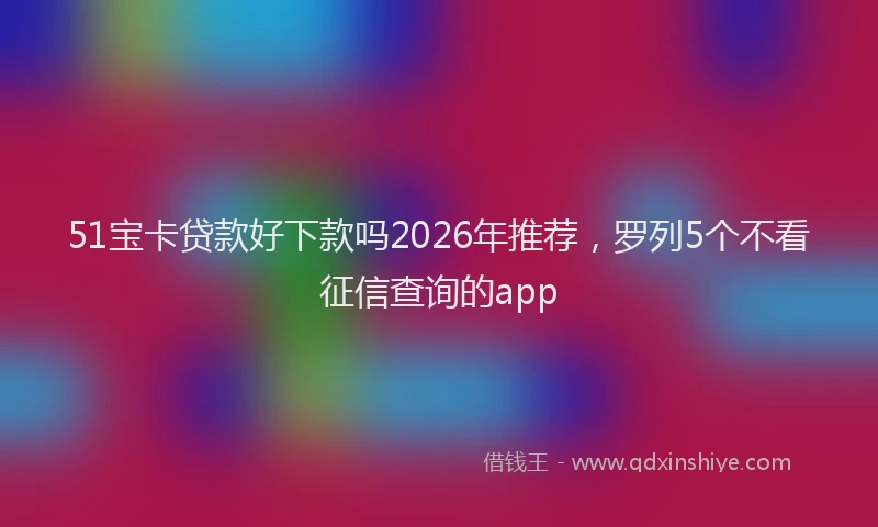 51宝卡贷款好下款吗2026年推荐，罗列5个不看征信查询的app