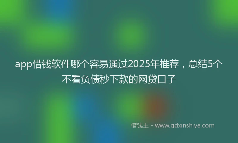 app借钱软件哪个容易通过2025年推荐，总结5个不看负债秒下款的网贷口子