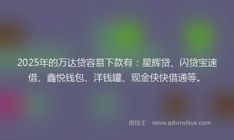 2025年的万达贷容易下款有：星辉贷、闪贷宝速借、鑫悦钱包、洋钱罐、现金侠快借通等。