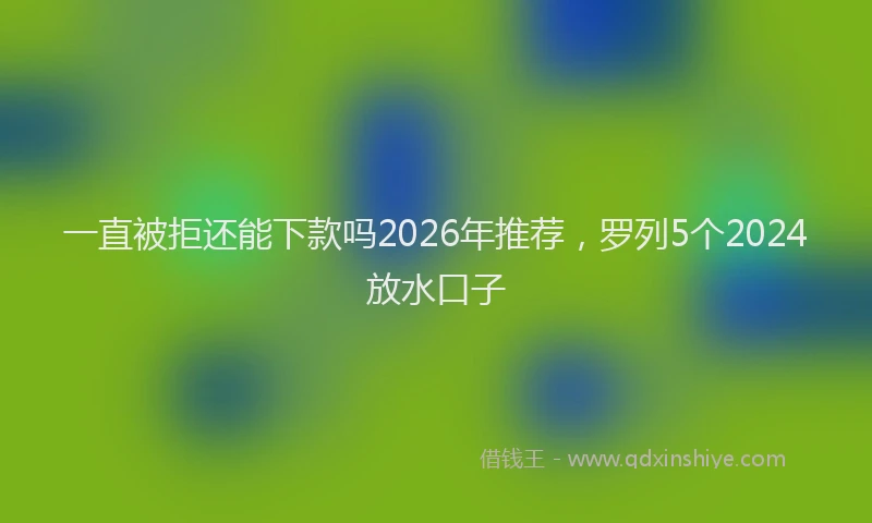 一直被拒还能下款吗2026年推荐，罗列5个2024放水口子