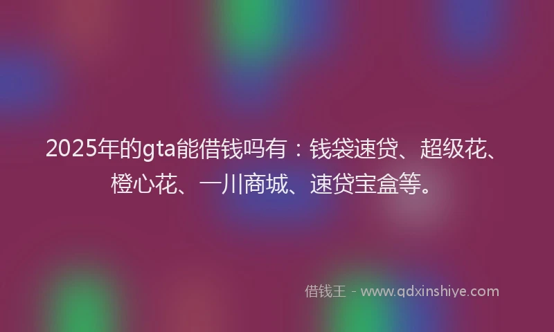 2025年的gta能借钱吗有：钱袋速贷、超级花、橙心花、一川商城、速贷宝盒等。
