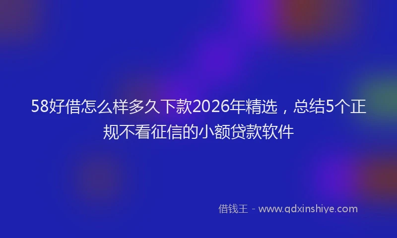 58好借怎么样多久下款2026年精选,总结5个正规不看征信的小额贷款软件