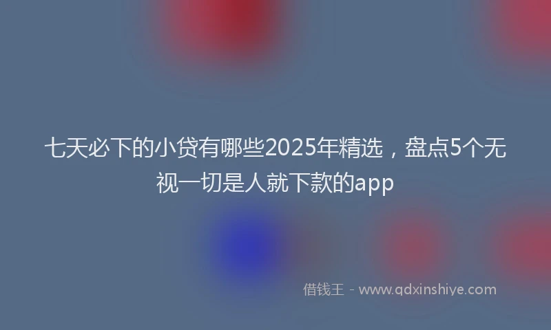 七天必下的小贷有哪些2025年精选，盘点5个无视一切是人就下款的app