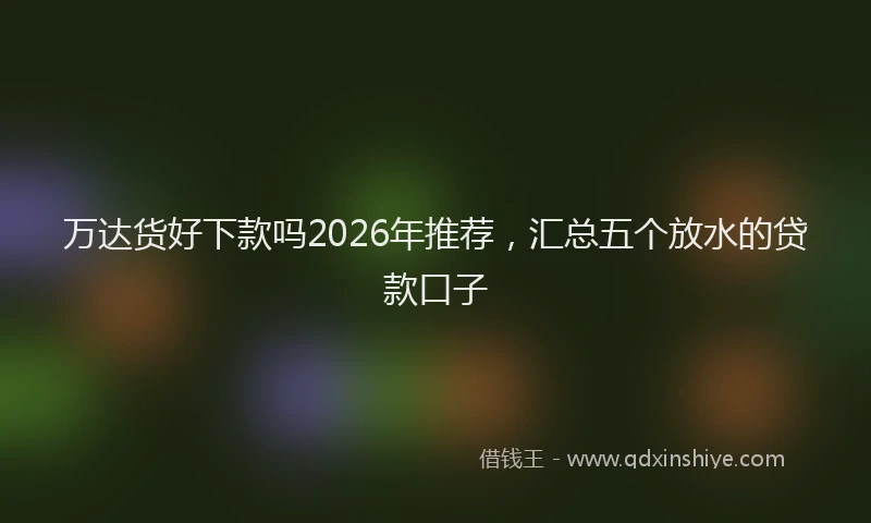 万达货好下款吗2026年推荐，汇总五个放水的贷款口子