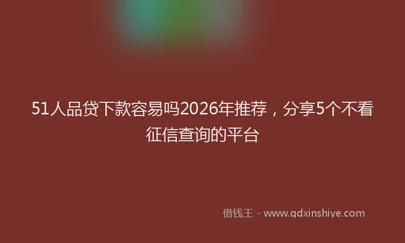 51人品贷下款容易吗2026年推荐，分享5个不看征信查询的平台