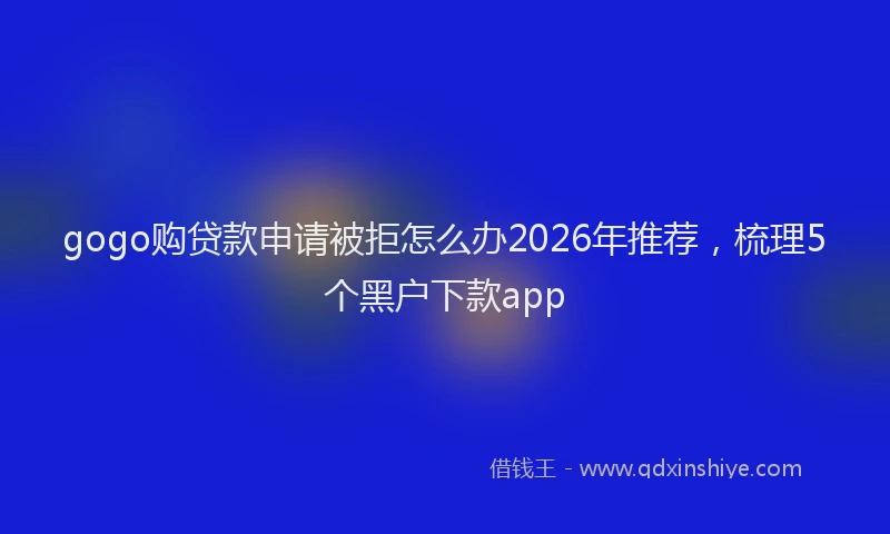gogo购贷款申请被拒怎么办2026年推荐，梳理5个黑户下款app