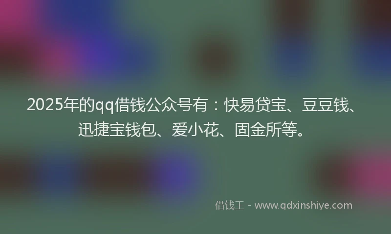 2025年的qq借钱公众号有：快易贷宝、豆豆钱、迅捷宝钱包、爱小花、固金所等。