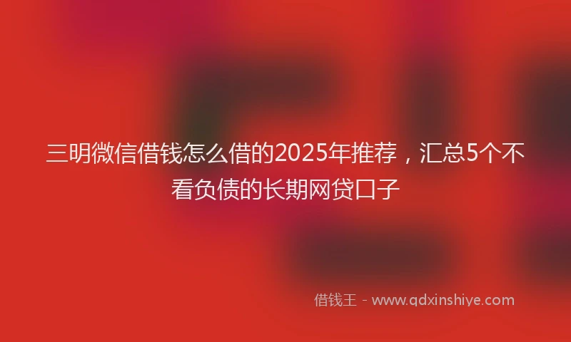 三明微信借钱怎么借的2025年推荐，汇总5个不看负债的长期网贷口子