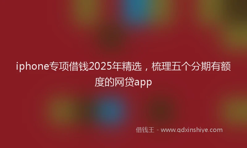 iphone专项借钱2025年精选，梳理五个分期有额度的网贷app