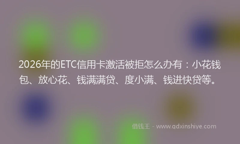 2026年的ETC信用卡激活被拒怎么办有：小花钱包、放心花、钱满满贷、度小满、钱进快贷等。