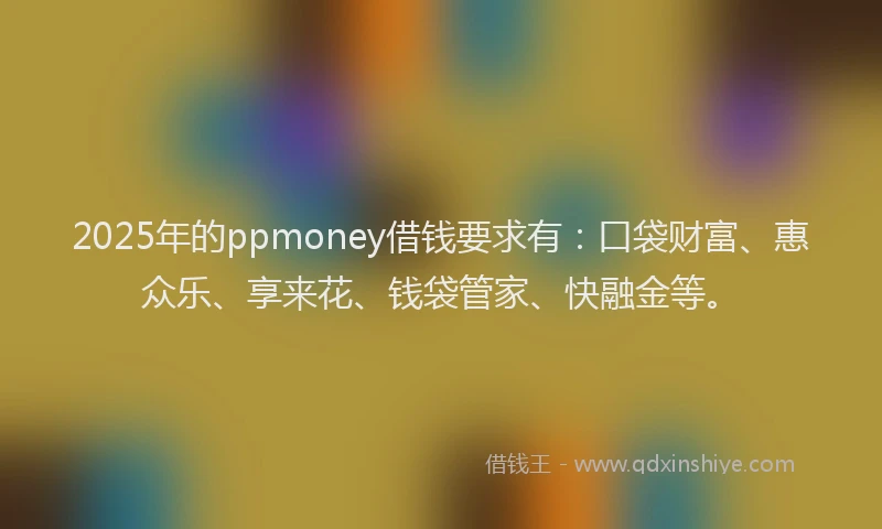 2025年的ppmoney借钱要求有：口袋财富、惠众乐、享来花、钱袋管家、快融金等。